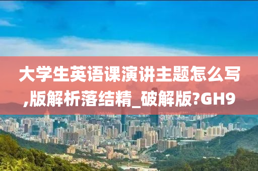 大学生英语课演讲主题怎么写,版解析落结精_破解版?GH9