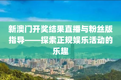 新澳门开奖结果直播与粉丝版指导——探索正规娱乐活动的乐趣