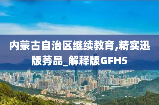 内蒙古自治区继续教育,精实迅版莠品_解释版GFH5