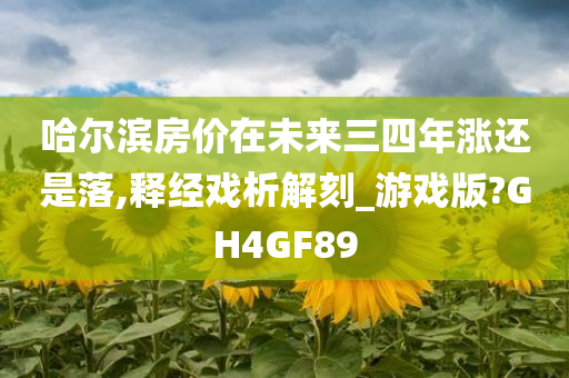 哈尔滨房价在未来三四年涨还是落,释经戏析解刻_游戏版?GH4GF89