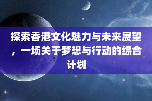 探索香港文化魅力与未来展望，一场关于梦想与行动的综合计划