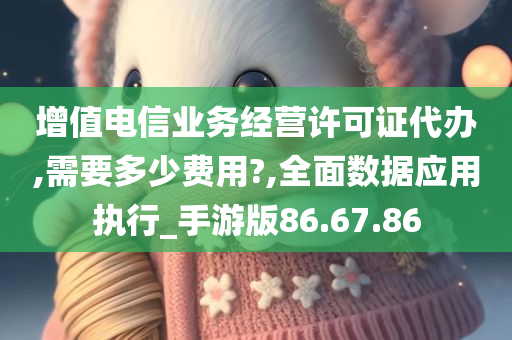 增值电信业务经营许可证代办,需要多少费用?,全面数据应用执行_手游版86.67.86