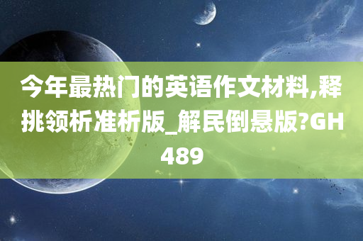 今年最热门的英语作文材料,释挑领析准析版_解民倒悬版?GH489