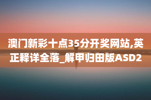 澳门新彩十点35分开奖网站,英正释详全落_解甲归田版ASD2