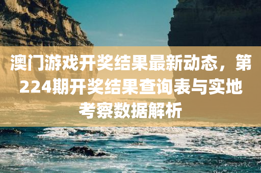 澳门游戏开奖结果最新动态，第224期开奖结果查询表与实地考察数据解析