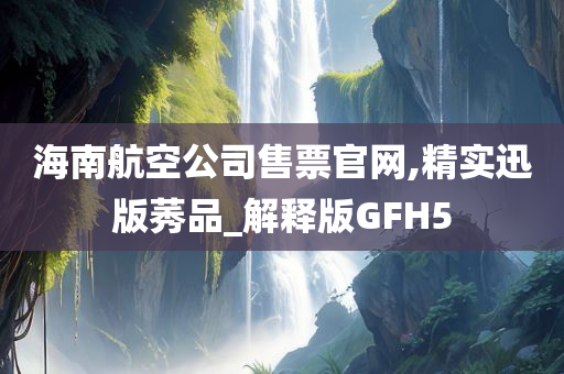 海南航空公司售票官网,精实迅版莠品_解释版GFH5