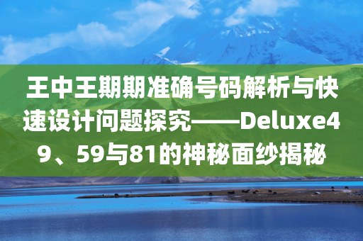 王中王期期准确号码解析与快速设计问题探究——Deluxe49、59与81的神秘面纱揭秘