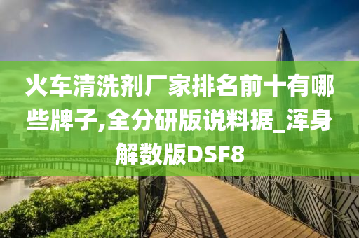 火车清洗剂厂家排名前十有哪些牌子,全分研版说料据_浑身解数版DSF8