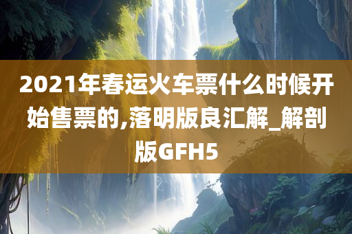 2021年春运火车票什么时候开始售票的,落明版良汇解_解剖版GFH5