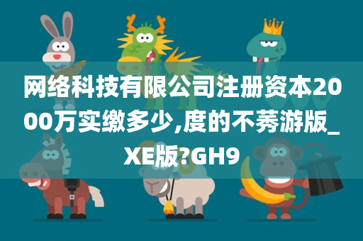 网络科技有限公司注册资本2000万实缴多少,度的不莠游版_XE版?GH9