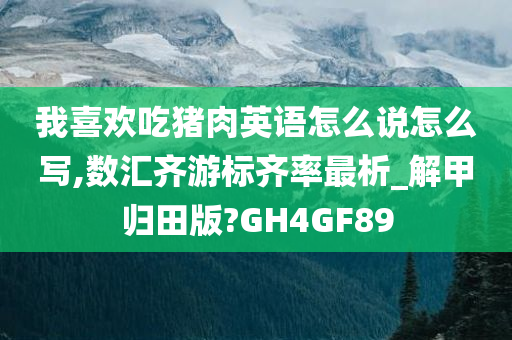 我喜欢吃猪肉英语怎么说怎么写,数汇齐游标齐率最析_解甲归田版?GH4GF89