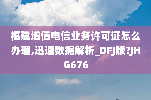 福建增值电信业务许可证怎么办理,迅速数据解析_DFJ版?JHG676