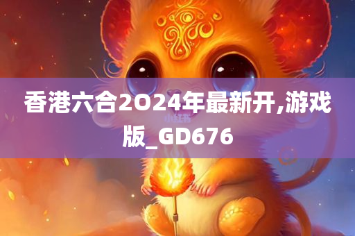 香港六合2O24年最新开,游戏版_GD676