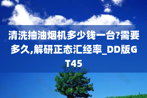 清洗抽油烟机多少钱一台?需要多久,解研正态汇经率_DD版GT45