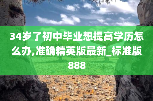 34岁了初中毕业想提高学历怎么办,准确精英版最新_标准版888