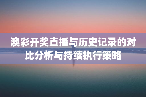 澳彩开奖直播与历史记录的对比分析与持续执行策略