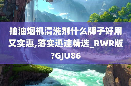 抽油烟机清洗剂什么牌子好用又实惠,落实迅速精选_RWR版?GJU86