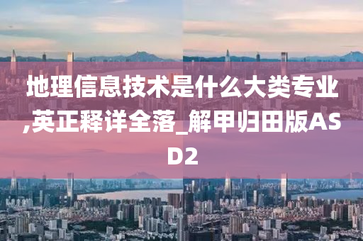 地理信息技术是什么大类专业,英正释详全落_解甲归田版ASD2