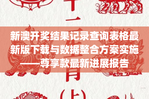 新澳开奖结果记录查询表格最新版下载与数据整合方案实施——尊享款最新进展报告