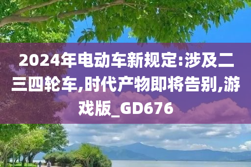 2024年电动车新规定:涉及二三四轮车,时代产物即将告别,游戏版_GD676