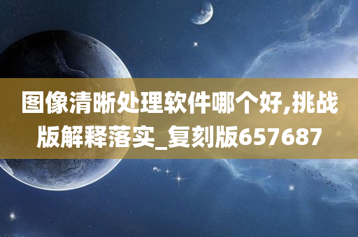 图像清晰处理软件哪个好,挑战版解释落实_复刻版657687