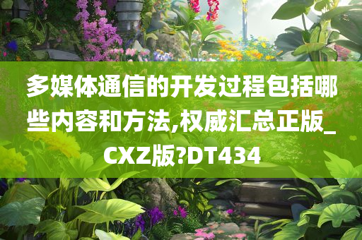 多媒体通信的开发过程包括哪些内容和方法,权威汇总正版_CXZ版?DT434