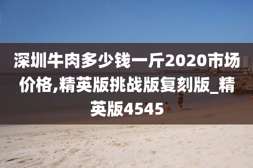 深圳牛肉多少钱一斤2020市场价格,精英版挑战版复刻版_精英版4545