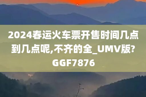 2024春运火车票开售时间几点到几点呢,不齐的全_UMV版?GGF7876