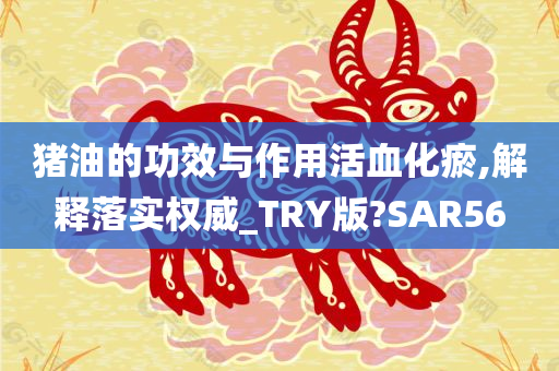 猪油的功效与作用活血化瘀,解释落实权威_TRY版?SAR56