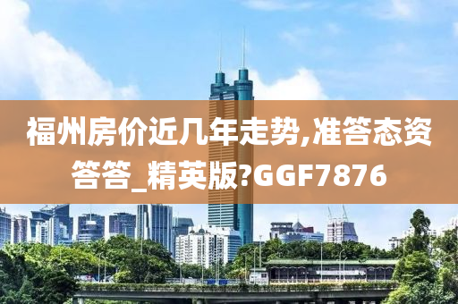 福州房价近几年走势,准答态资答答_精英版?GGF7876