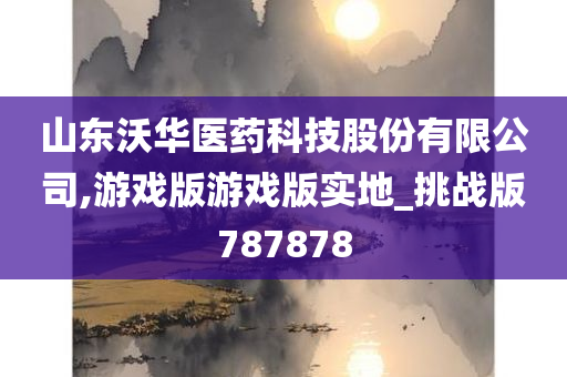 山东沃华医药科技股份有限公司,游戏版游戏版实地_挑战版787878