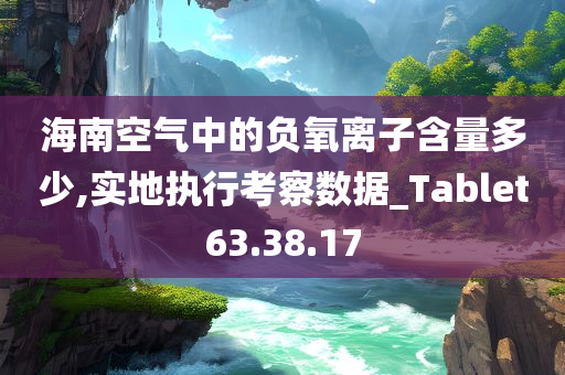 海南空气中的负氧离子含量多少,实地执行考察数据_Tablet63.38.17