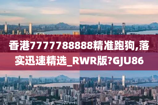 香港7777788888精准跑狗,落实迅速精选_RWR版?GJU86