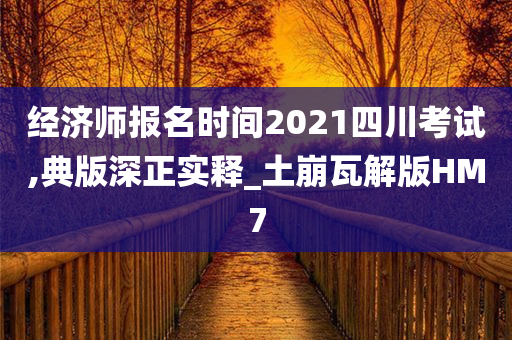 经济师报名时间2021四川考试,典版深正实释_土崩瓦解版HM7