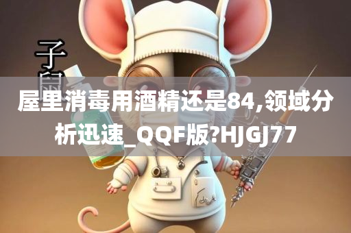 屋里消毒用酒精还是84,领域分析迅速_QQF版?HJGJ77