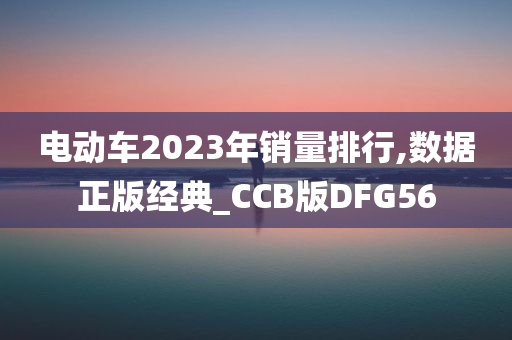 电动车2023年销量排行,数据正版经典_CCB版DFG56