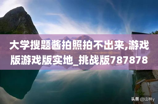 大学搜题酱拍照拍不出来,游戏版游戏版实地_挑战版787878