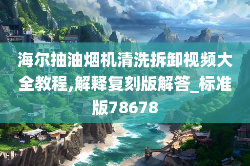 海尔抽油烟机清洗拆卸视频大全教程,解释复刻版解答_标准版78678