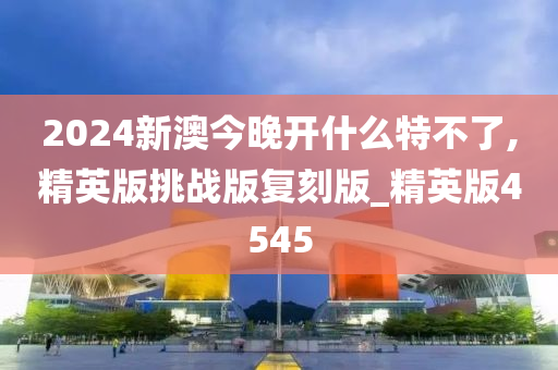 2024新澳今晚开什么特不了,精英版挑战版复刻版_精英版4545