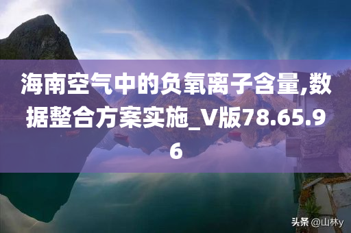 海南空气中的负氧离子含量,数据整合方案实施_V版78.65.96