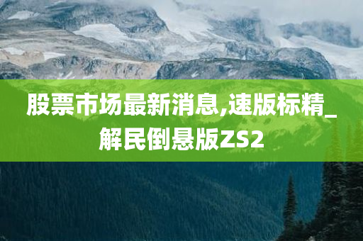 股票市场最新消息,速版标精_解民倒悬版ZS2