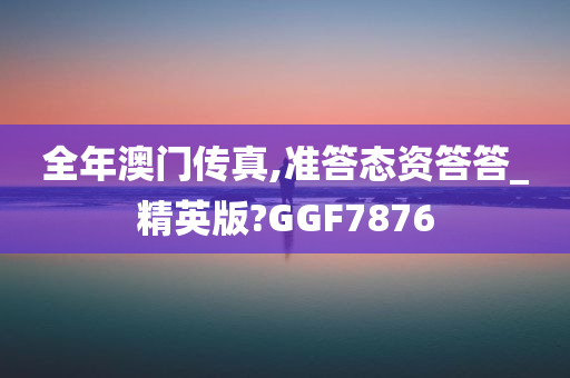 全年澳门传真,准答态资答答_精英版?GGF7876