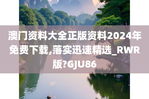 澳门资料大全正版资料2024年免费下载,落实迅速精选_RWR版?GJU86