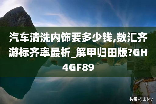 汽车清洗内饰要多少钱,数汇齐游标齐率最析_解甲归田版?GH4GF89