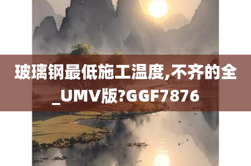 玻璃钢最低施工温度,不齐的全_UMV版?GGF7876