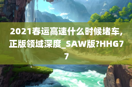 2021春运高速什么时候堵车,正版领域深度_SAW版?HHG77