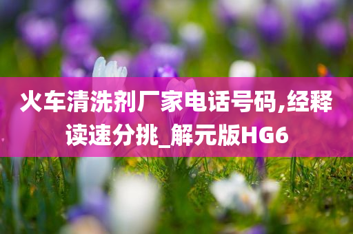 火车清洗剂厂家电话号码,经释读速分挑_解元版HG6