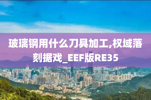 玻璃钢用什么刀具加工,权域落刻据戏_EEF版RE35