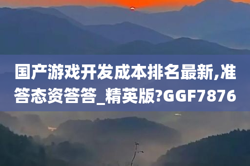 国产游戏开发成本排名最新,准答态资答答_精英版?GGF7876