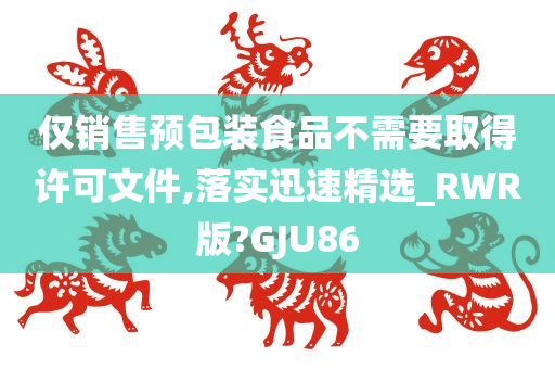 仅销售预包装食品不需要取得许可文件,落实迅速精选_RWR版?GJU86